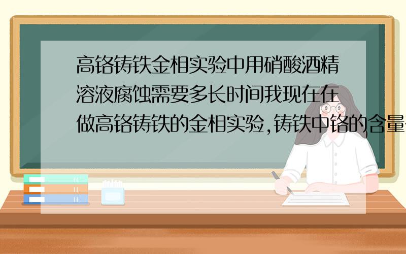 高铬铸铁金相实验中用硝酸酒精溶液腐蚀需要多长时间我现在在做高铬铸铁的金相实验,铸铁中铬的含量在25%左右,实验已经做过两三次,但结果都不好,基体组织在金相显微镜下根本看不清,我