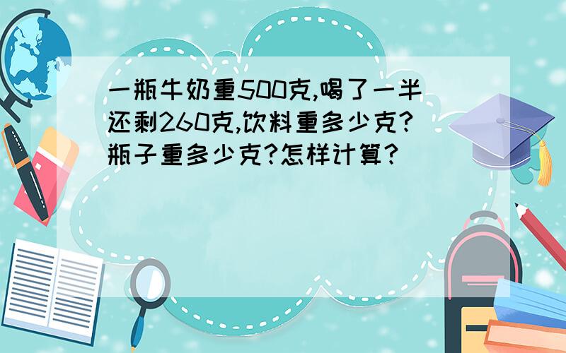 一瓶牛奶重500克,喝了一半还剩260克,饮料重多少克?瓶子重多少克?怎样计算?