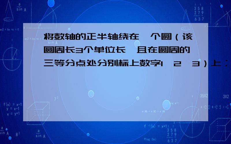 将数轴的正半轴绕在一个圆（该圆周长3个单位长,且在圆周的三等分点处分别标上数字1、2、3）上；先让原点与圆周长上数字0所对应的点分别在圆周长上1、2、0、1.所对应的点重合.这样,正半