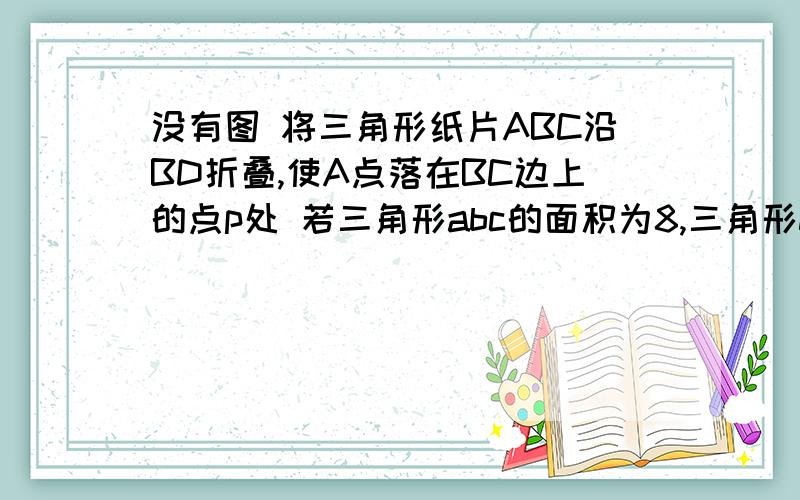 没有图 将三角形纸片ABC沿BD折叠,使A点落在BC边上的点p处 若三角形abc的面积为8,三角形dbc的面积为5,则bp/pc的值为?