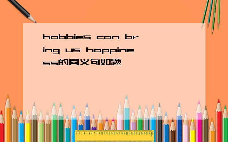 hobbies can bring us happiness的同义句如题