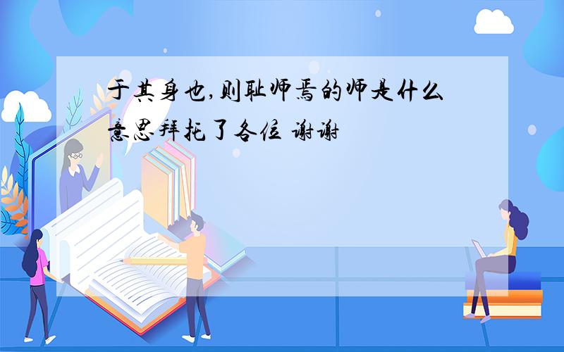 于其身也,则耻师焉的师是什么意思拜托了各位 谢谢