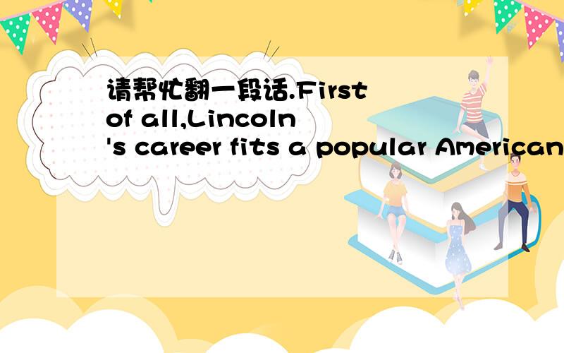 请帮忙翻一段话.First of all,Lincoln's career fits a popular American belief that every child can dream of becoming President.Americans admire the self-made person-the one who,with neither money nor family influence,fights his way to the top.Li