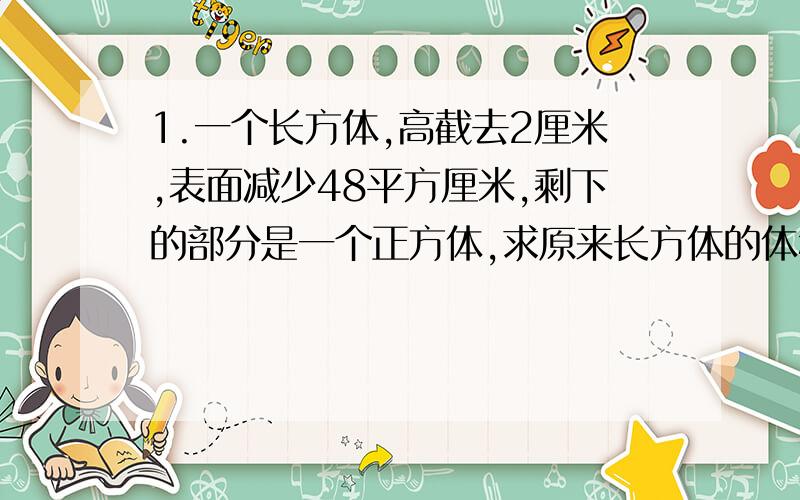 1.一个长方体,高截去2厘米,表面减少48平方厘米,剩下的部分是一个正方体,求原来长方体的体积.（用方程来计算）2.某单位向西北地区某村捐大衣若干,每户五件,还多99件,每户再增加2件仍多33