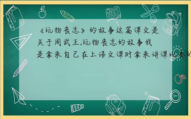 《玩物丧志》的故事这篇课文是关于周武王,玩物丧志的故事我是拿来自己在上语文课时拿来讲课比赛的准备,请求你们务必有找正确!