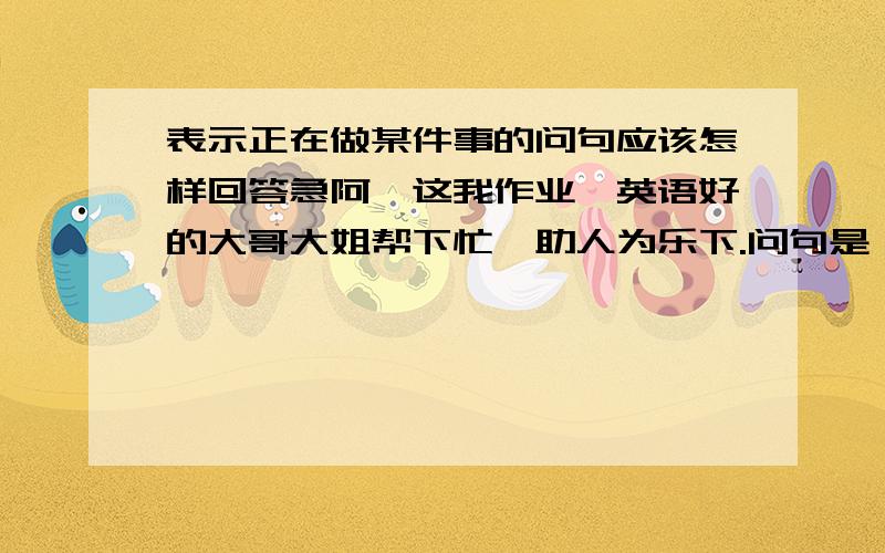 表示正在做某件事的问句应该怎样回答急阿,这我作业,英语好的大哥大姐帮下忙,助人为乐下.问句是：What's the girl doing now ?那个女孩在洗衣服,请问下怎样回答用英语.