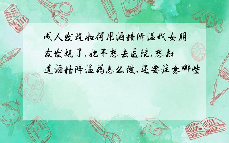 成人发烧如何用酒精降温我女朋友发烧了,她不想去医院,想知道酒精降温药怎么做,还要注意哪些