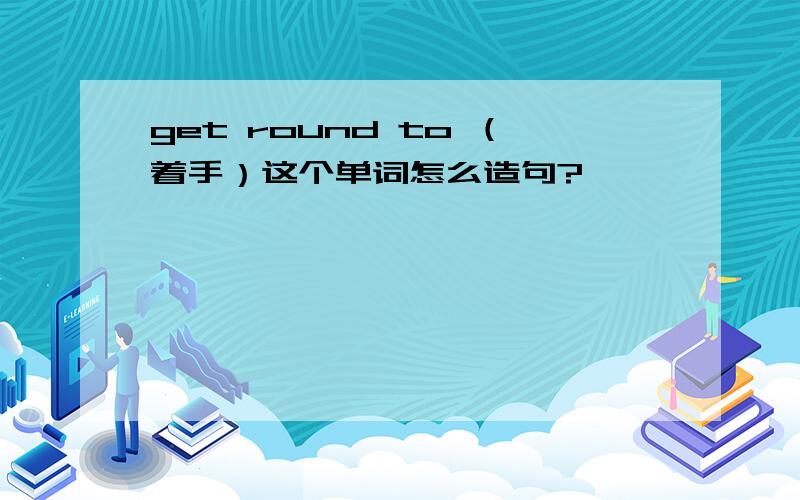 get round to （着手）这个单词怎么造句?