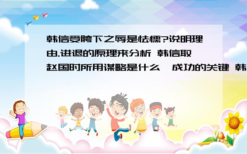 韩信受胯下之辱是怯懦?说明理由.进退的原理来分析 韩信取赵国时所用谋略是什么,成功的关键 韩信进攻齐国求封齐国会给他日后的生活埋下什么隐忧.包含哪些谋略方法 韩信杀钟离眜犯了什