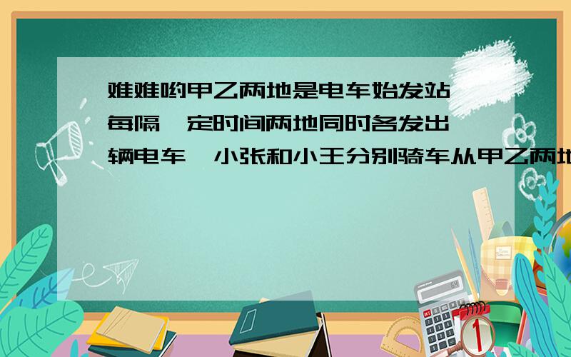 难难哟甲乙两地是电车始发站,每隔一定时间两地同时各发出一辆电车,小张和小王分别骑车从甲乙两地出发,相向而行,每辆电车都隔4分钟遇到迎面开来的一辆电车,小张每隔5分钟遇到迎面开来