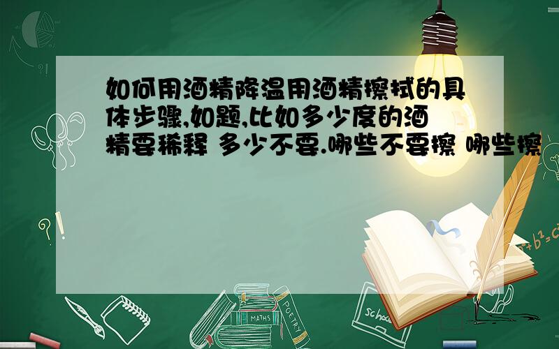 如何用酒精降温用酒精擦拭的具体步骤,如题,比如多少度的酒精要稀释 多少不要.哪些不要擦 哪些擦