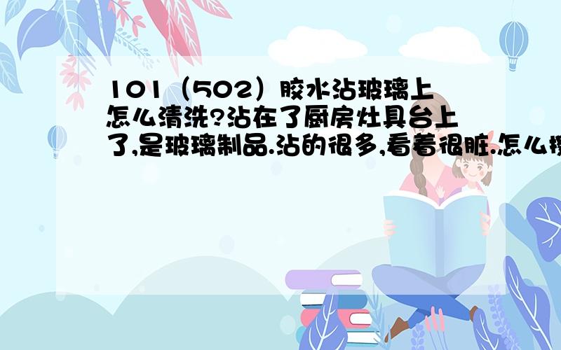 101（502）胶水沾玻璃上怎么清洗?沾在了厨房灶具台上了,是玻璃制品.沾的很多,看着很脏.怎么擦都擦不掉,不知道怎么办了,