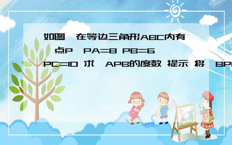 如图,在等边三角形ABC内有一点P,PA=8 PB=6 PC=10 求∠APB的度数 提示 将△BPC绕点B逆时针旋转60°