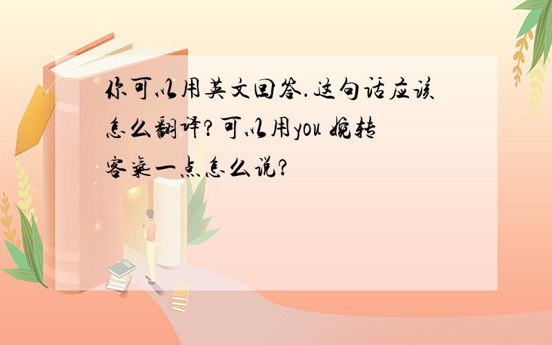 你可以用英文回答.这句话应该怎么翻译?可以用you 婉转客气一点怎么说?