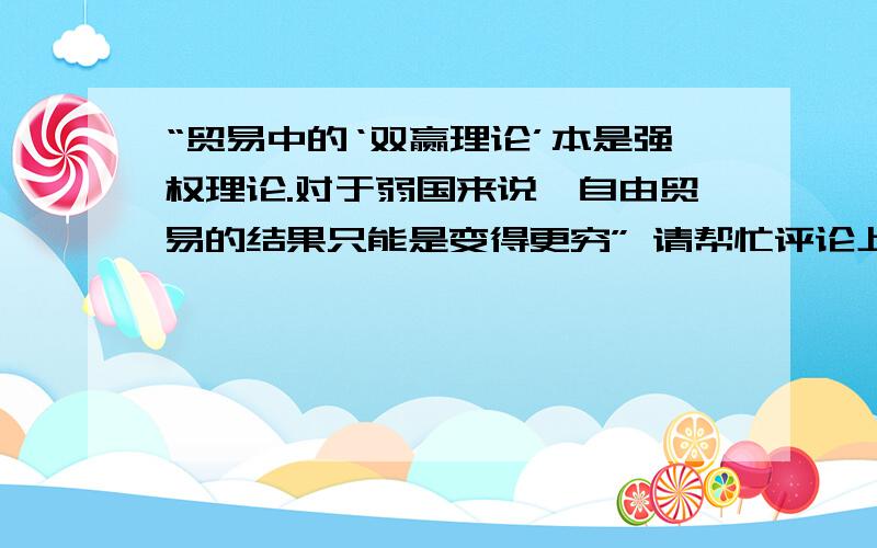 “贸易中的‘双赢理论’本是强权理论.对于弱国来说,自由贸易的结果只能是变得更穷” 请帮忙评论上述观点