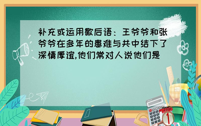 补充或运用歇后语：王爷爷和张爷爷在多年的患难与共中结下了深情厚谊,他们常对人说他们是