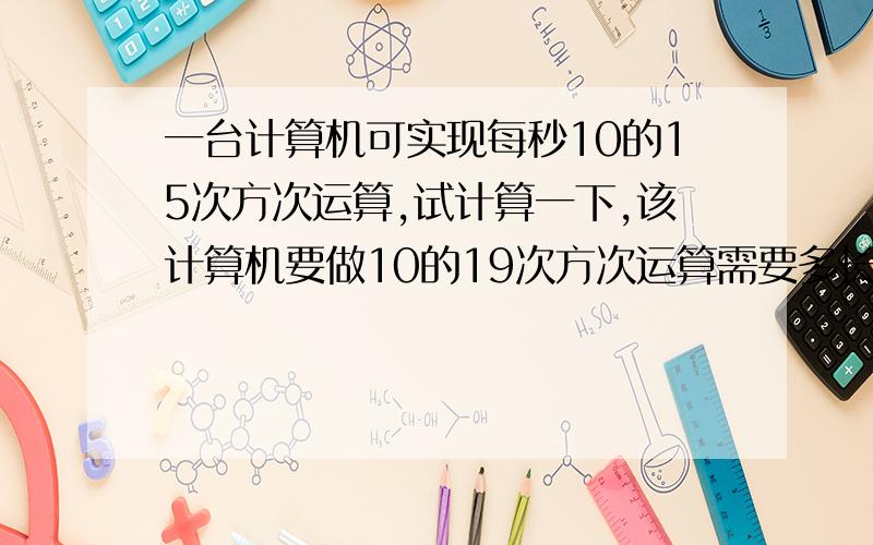 一台计算机可实现每秒10的15次方次运算,试计算一下,该计算机要做10的19次方次运算需要多长时间