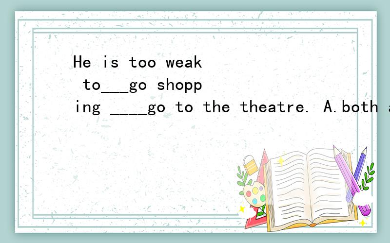 He is too weak to___go shopping ____go to the theatre. A.both and B.neither nor C.either or 选择