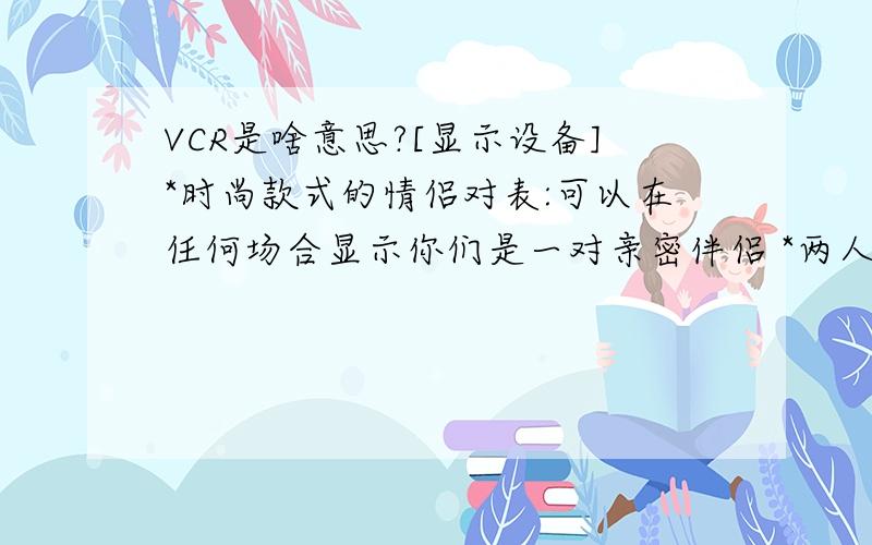 VCR是啥意思?[显示设备]*时尚款式的情侣对表:可以在任何场合显示你们是一对亲密伴侣 *两人玩的原...难道有比友谊更珍贵的礼物吗?没有.在朋友遇到挫折时,一张贺卡,一枝鲜花,或...