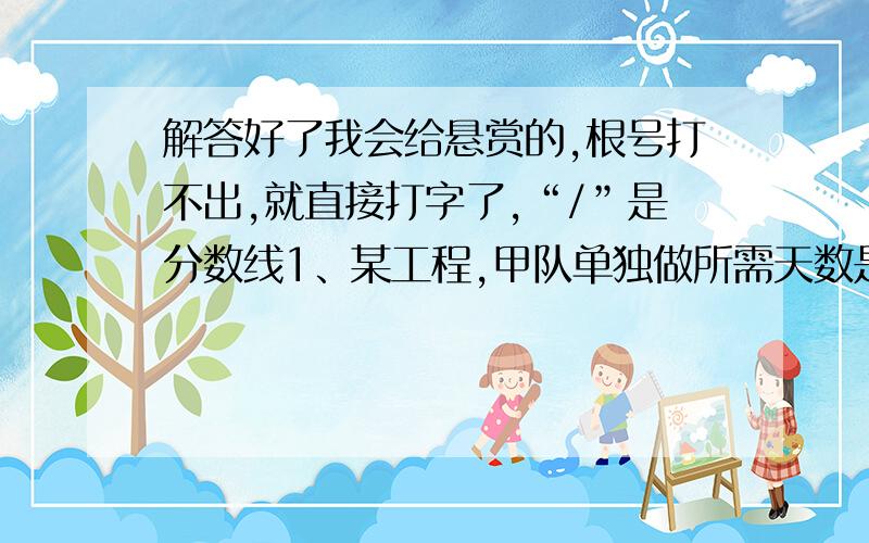 解答好了我会给悬赏的,根号打不出,就直接打字了,“/”是分数线1、某工程,甲队单独做所需天数是乙、丙两队合作所需天数的a倍,乙队单独做所需天数是甲、丙两队合作所需天数的b倍,丙队单