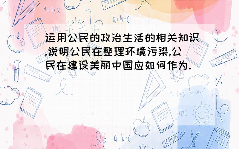 运用公民的政治生活的相关知识,说明公民在整理环境污染,公民在建设美丽中国应如何作为.