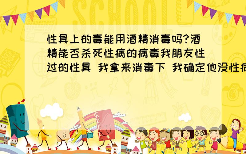 性具上的毒能用酒精消毒吗?酒精能否杀死性病的病毒我朋友性过的性具 我拿来消毒下 我确定他没性病 只怕有什么的