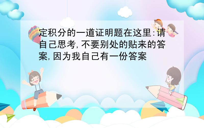 定积分的一道证明题在这里:请自己思考,不要别处的贴来的答案,因为我自己有一份答案