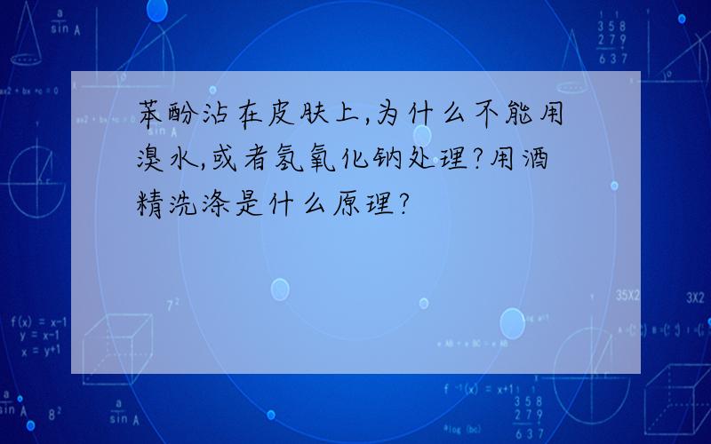 苯酚沾在皮肤上,为什么不能用溴水,或者氢氧化钠处理?用酒精洗涤是什么原理?