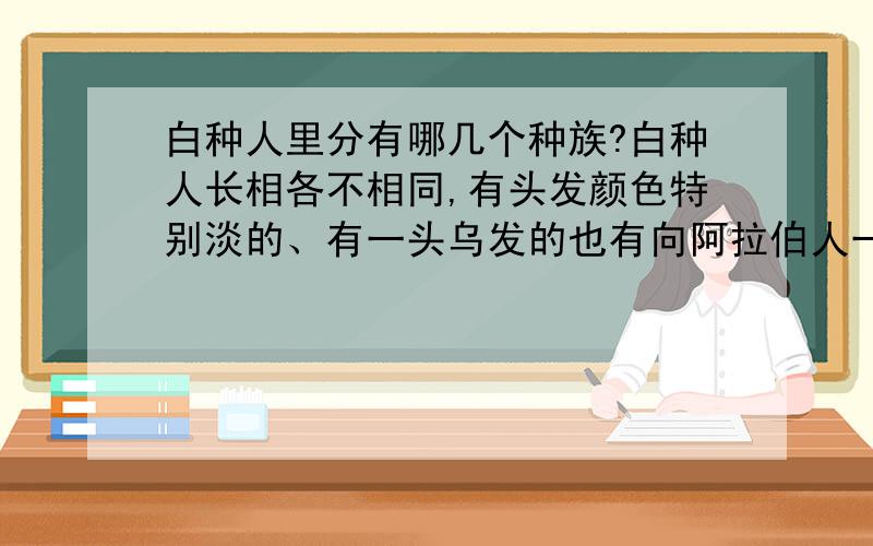 白种人里分有哪几个种族?白种人长相各不相同,有头发颜色特别淡的、有一头乌发的也有向阿拉伯人一样的皮肤黝黑的.我估计大概是这么分的：脸长、肤色极白、头发颜色淡的属于日耳曼人,