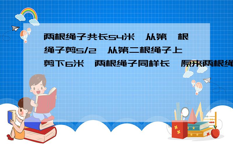 两根绳子共长54米,从第一根绳子剪5/2,从第二根绳子上剪下6米,两根绳子同样长,原来两根绳子各长多少