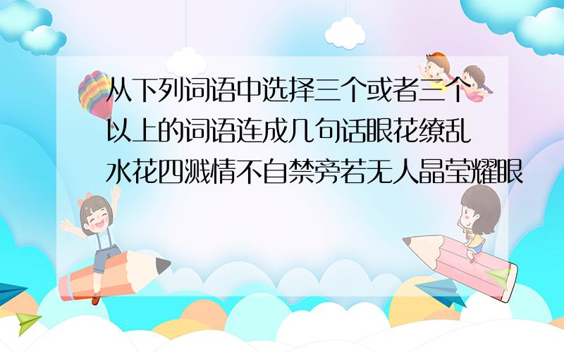 从下列词语中选择三个或者三个以上的词语连成几句话眼花缭乱水花四溅情不自禁旁若无人晶莹耀眼