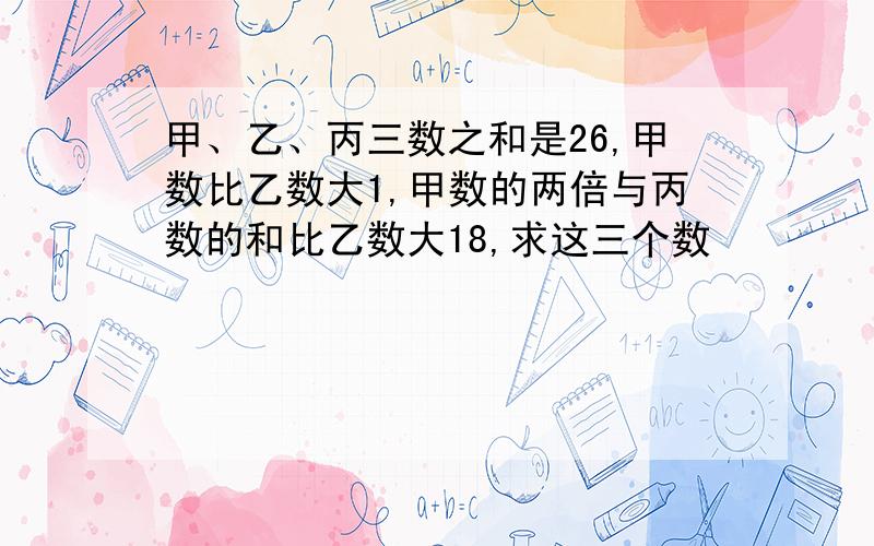 甲、乙、丙三数之和是26,甲数比乙数大1,甲数的两倍与丙数的和比乙数大18,求这三个数