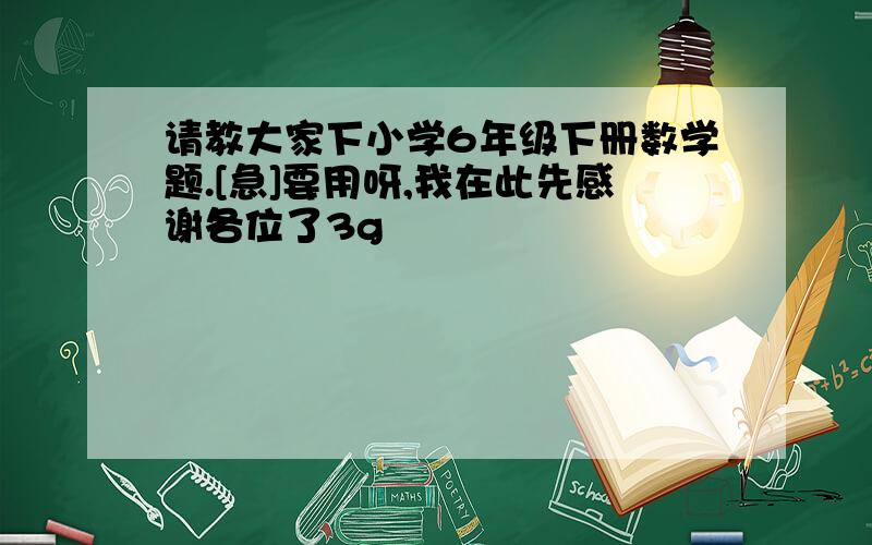 请教大家下小学6年级下册数学题.[急]要用呀,我在此先感谢各位了3g