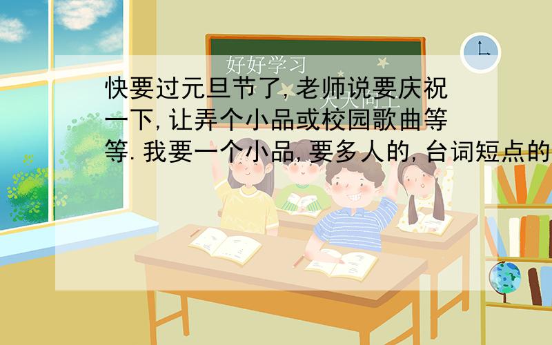 快要过元旦节了,老师说要庆祝一下,让弄个小品或校园歌曲等等.我要一个小品,要多人的,台词短点的.也不能太短,要长度适中,而且幽默、搞笑,有点小道理的勉强可以,多人共演的.还有,大后天