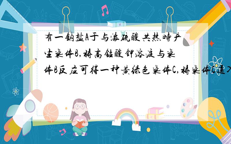 有一钠盐A于与浓硫酸共热时产生气体B,将高锰酸钾溶液与气体B反应可得一种黄绿色气体C,将气体C通入另一钠盐D溶液中,得一橙红色物质E.加碱溶液于E中,颜色逐渐褪去,当酸化这一溶液时,橙红