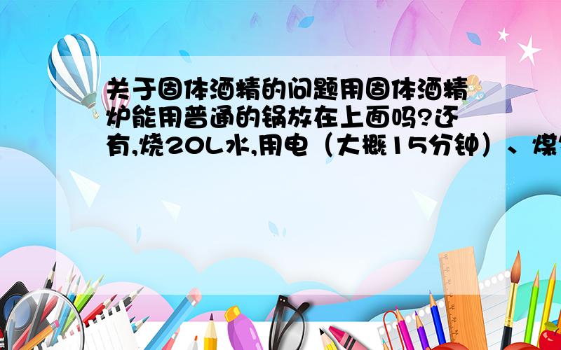 关于固体酒精的问题用固体酒精炉能用普通的锅放在上面吗?还有,烧20L水,用电（大概15分钟）、煤气（大概7分钟）、 固体酒精(不知道)哪个便宜?电0.65元一度,煤气20元一立方,固体酒精50克2元.