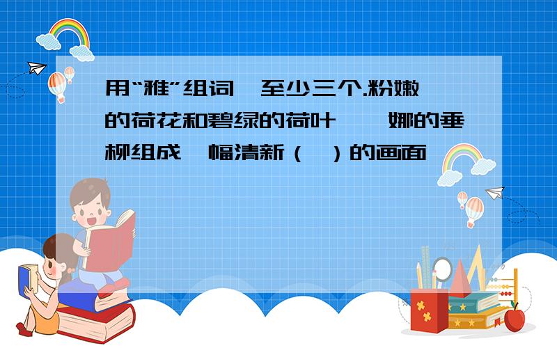 用“雅”组词,至少三个.粉嫩的荷花和碧绿的荷叶、婀娜的垂柳组成一幅清新（ ）的画面