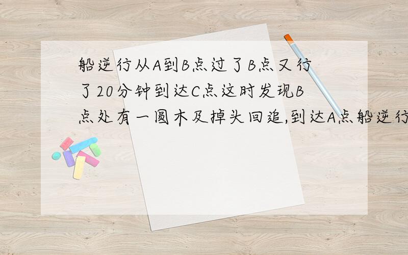 船逆行从A到B点过了B点又行了20分钟到达C点这时发现B点处有一圆木及掉头回追,到达A点船逆行从A到B点过了B点又行了20分钟到达C点这时发现B点处有一圆木及掉头回追,到达A点时正好追上,A,B两