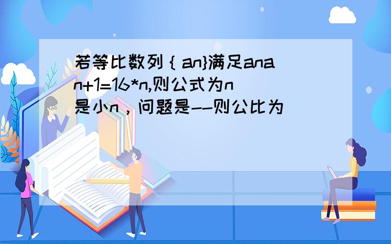 若等比数列｛an}满足anan+1=16*n,则公式为n是小n，问题是--则公比为