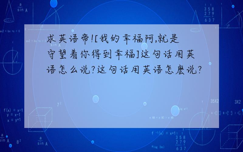 求英语帝![我的幸福阿,就是守望着你得到幸福]这句话用英语怎么说?这句话用英语怎麽说?