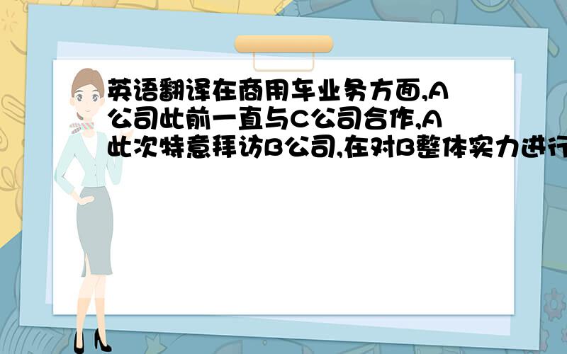 英语翻译在商用车业务方面,A公司此前一直与C公司合作,A此次特意拜访B公司,在对B整体实力进行实地考察后,决定与B进行商用车业务方面的合作.