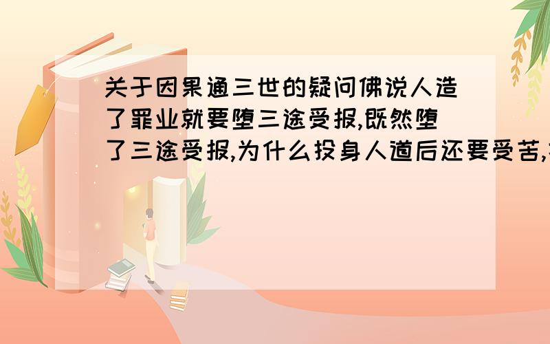 关于因果通三世的疑问佛说人造了罪业就要堕三途受报,既然堕了三途受报,为什么投身人道后还要受苦,据说是因果通三世,那在三途为什么报不完,既然报不完为什么还能出离到上三道依然受