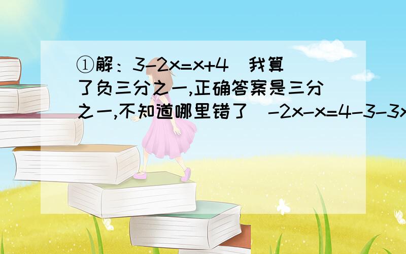 ①解：3-2x=x+4（我算了负三分之一,正确答案是三分之一,不知道哪里错了）-2x-x=4-3-3x=1x=三分之一②2-2（x-1)+(-3x+1)=5（我算了负五分之一,正确答案是0,不知道哪里错了）2-2x+1-3x+1=5-2x-3x=5-2-1-1-5x=1x