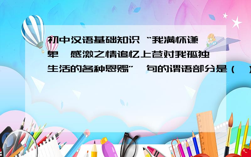 初中汉语基础知识 “我满怀谦卑、感激之情追忆上苍对我孤独生活的各种恩赐”一句的谓语部分是（ ）,”满怀谦卑“的短语结构类型是（ ）