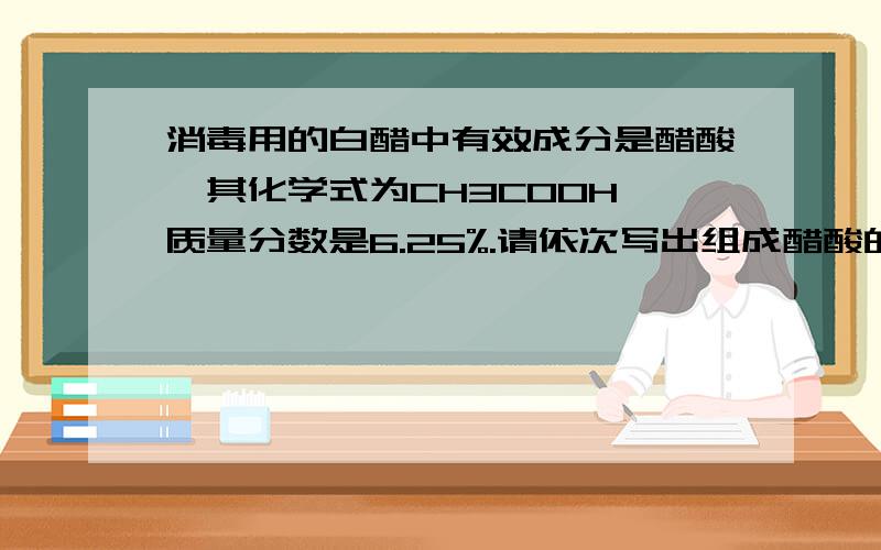 消毒用的白醋中有效成分是醋酸,其化学式为CH3COOH,质量分数是6.25%.请依次写出组成醋酸的元素名称——－　其元素质量比为－——　C元素的质量分数是———若八（2）班用白醋1000克,则实际