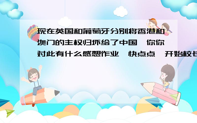 现在英国和葡萄牙分别将香港和澳门的主权归坏给了中国,你你对此有什么感想作业,快点点,开始校长留的作业啊,急!            、