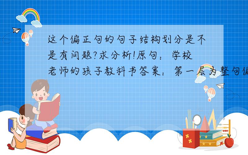 这个偏正句的句子结构划分是不是有问题?求分析!原句：学校老师的孩子教科书答案：第一层为整句偏正结构（可以理解）第二层在把“学校老师”划分出来为偏正结构.我觉得这样划分有问