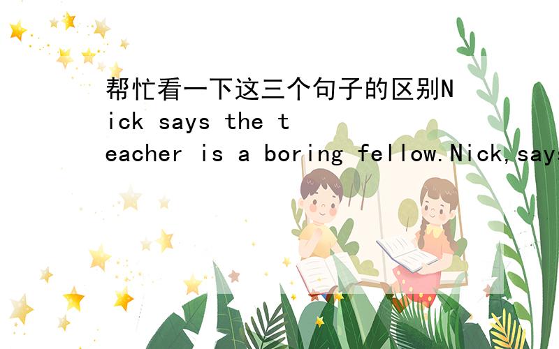 帮忙看一下这三个句子的区别Nick says the teacher is a boring fellow.Nick,says the teacher ,is a boring fellow.Nick says the teacher ,is a boring fellow.前两句我明白,但是第三句只在teacher后加逗号和前两句意思区别在