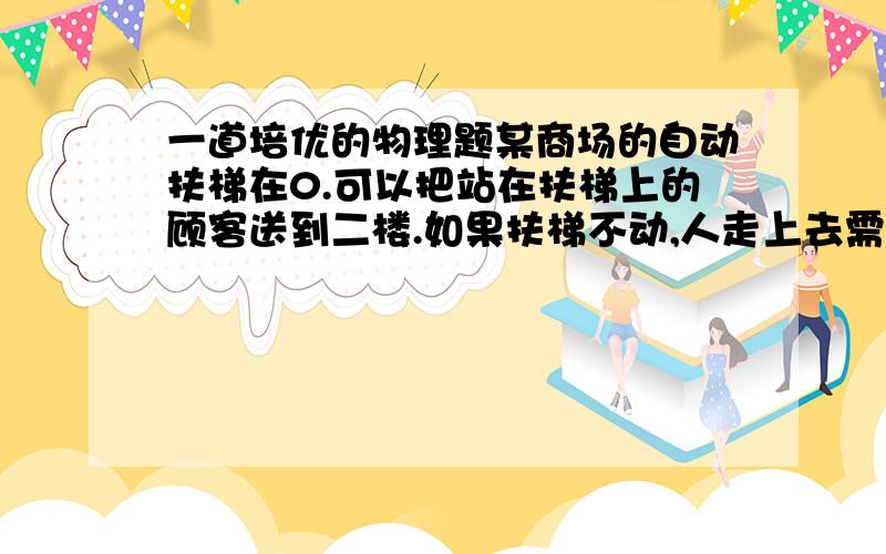 一道培优的物理题某商场的自动扶梯在0.可以把站在扶梯上的顾客送到二楼.如果扶梯不动,人走上去需要1.那么,当人沿着开动的自动扶梯走上去,需要的时间为多少?