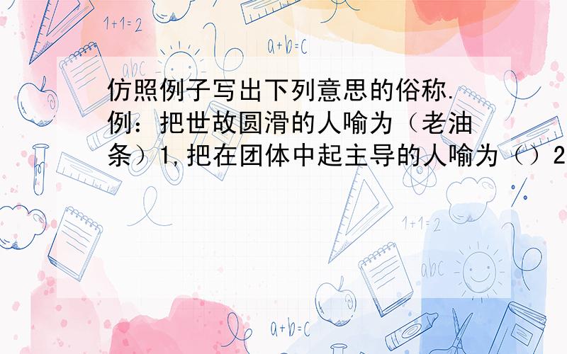 仿照例子写出下列意思的俗称.例：把世故圆滑的人喻为（老油条）1,把在团体中起主导的人喻为（）2,把足智多谋的人喻为（）3,把接待宾客的当地主人喻为（）4,把公堂台阶下受审的囚犯喻